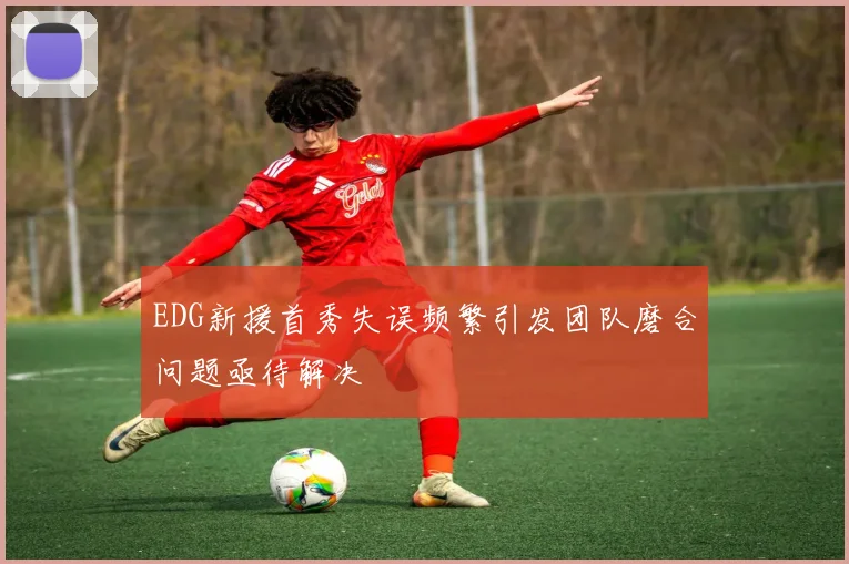 EDG新援首秀失误频繁引发团队磨合问题亟待解决